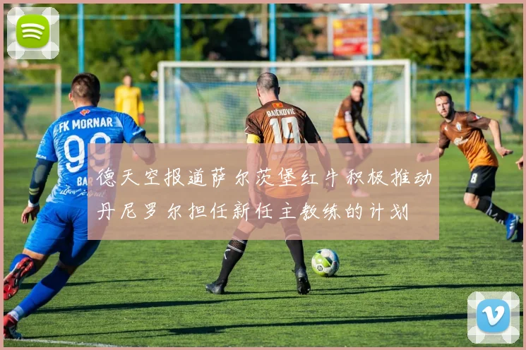 德天空报道萨尔茨堡红牛积极推动丹尼罗尔担任新任主教练的计划