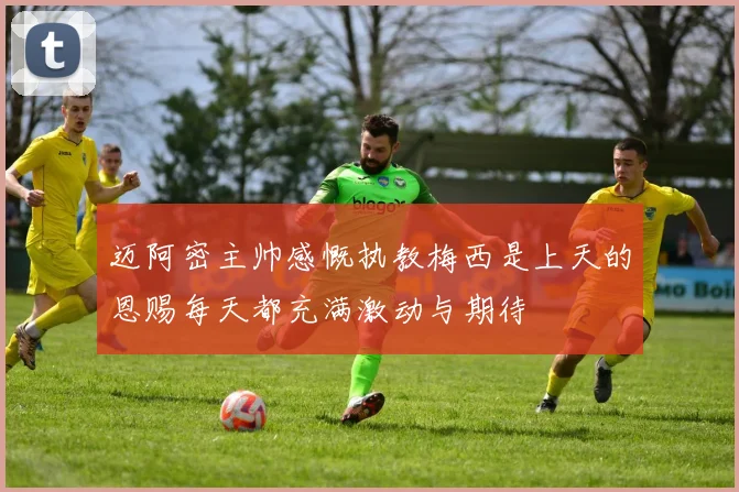 迈阿密主帅感慨执教梅西是上天的恩赐每天都充满激动与期待