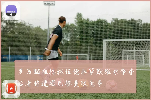 罗马瞄准格林伍德和萨默维尔争夺后者将遭遇巴黎曼联竞争