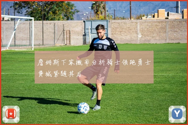 詹姆斯下家概率分析骑士领跑勇士费城紧随其后