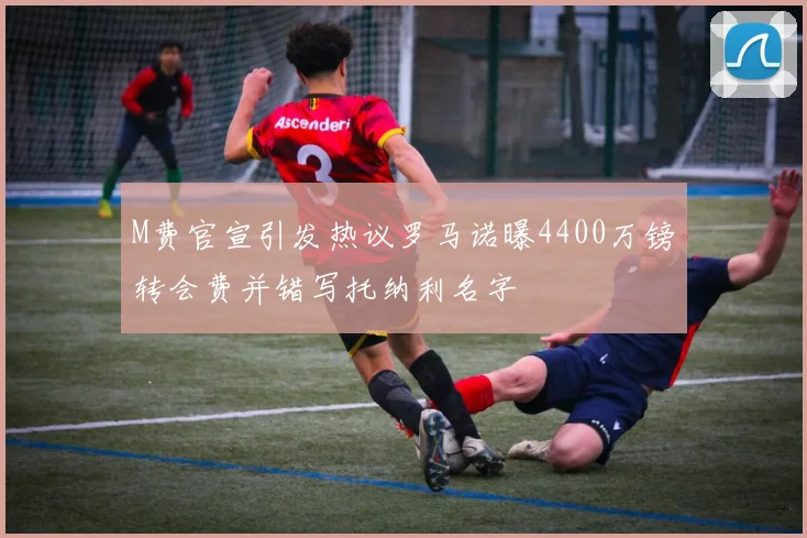 M费官宣引发热议罗马诺曝4400万镑转会费并错写托纳利名字