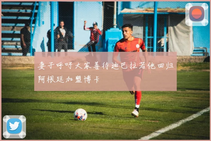 妻子呼吁大家善待迪巴拉若他回归阿根廷加盟博卡