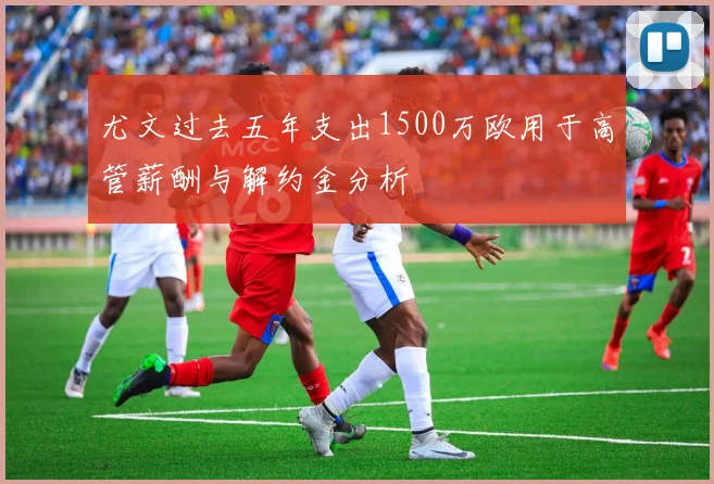 尤文过去五年支出1500万欧用于高管薪酬与解约金分析