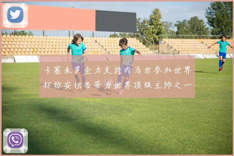 卡塞米罗全力支持内马尔参加世界杯称安切洛蒂为世界顶级主帅之一