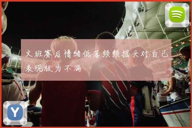 文班赛后情绪低落频频摇头对自己表现极为不满