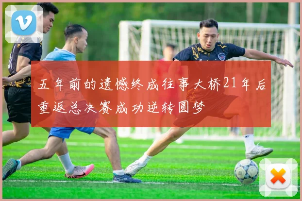 五年前的遗憾终成往事大桥21年后重返总决赛成功逆转圆梦