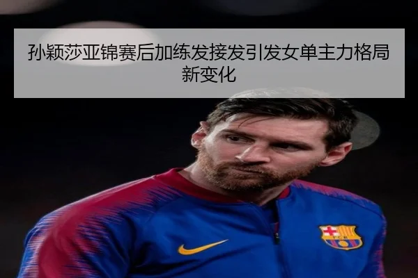 孙颖莎亚锦赛后加练发接发引发女单主力格局新变化